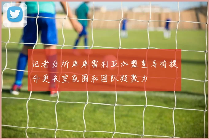 记者分析库库雷利亚加盟皇马将提升更衣室氛围和团队凝聚力