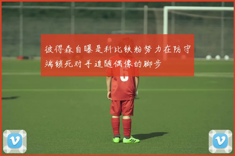 彼得森自曝是科比铁粉努力在防守端锁死对手追随偶像的脚步