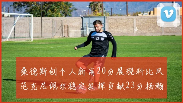 桑德斯创个人新高20分展现科比风范克尼佩尔稳定发挥贡献23分杨瀚森短短2分钟斩获4分