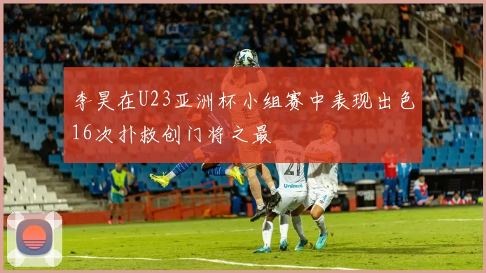 李昊在U23亚洲杯小组赛中表现出色16次扑救创门将之最