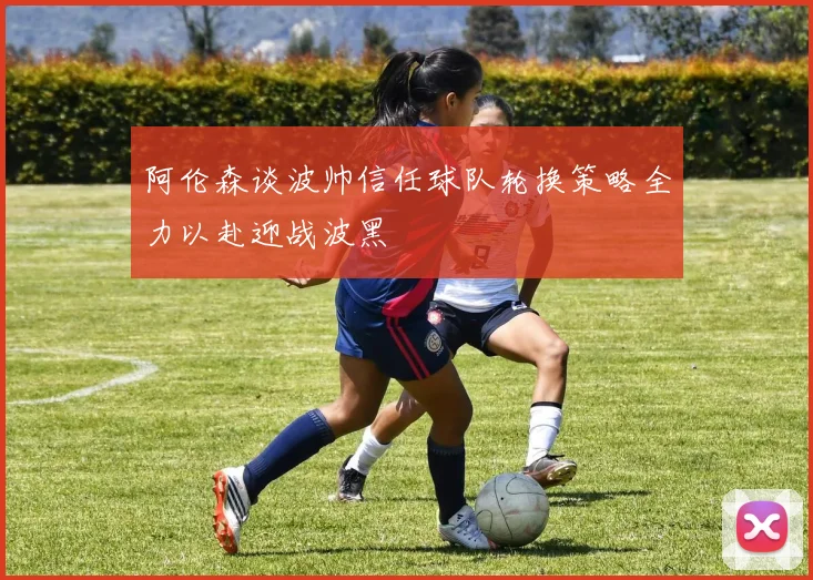 阿伦森谈波帅信任球队轮换策略全力以赴迎战波黑