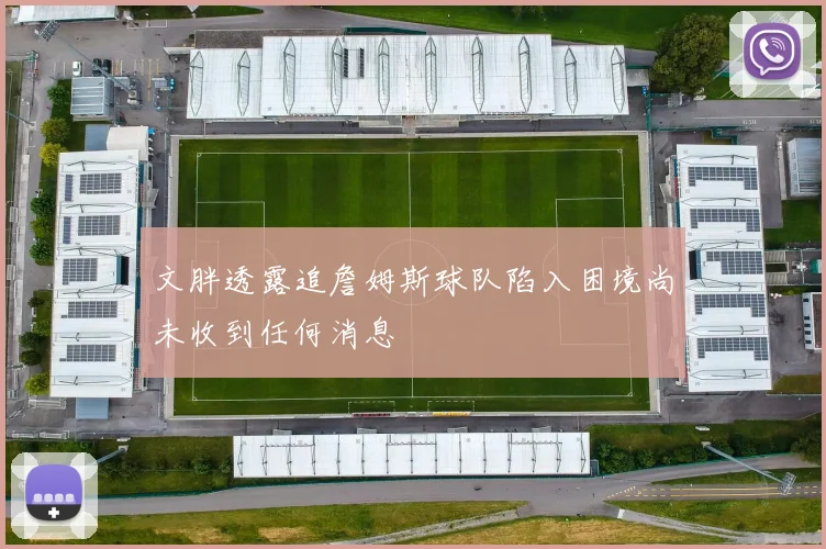 文胖透露追詹姆斯球队陷入困境尚未收到任何消息