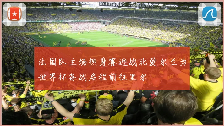 法国队主场热身赛迎战北爱尔兰为世界杯备战启程前往里尔