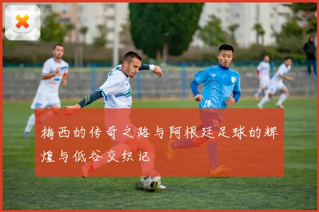 梅西的传奇之路与阿根廷足球的辉煌与低谷交织记