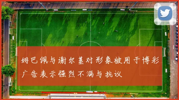 姆巴佩与谢尔基对形象被用于博彩广告表示强烈不满与抗议
