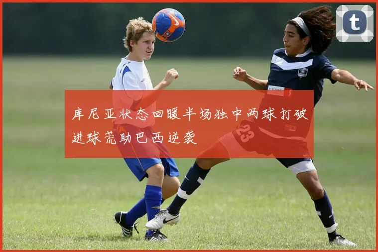 库尼亚状态回暖半场独中两球打破进球荒助巴西逆袭
