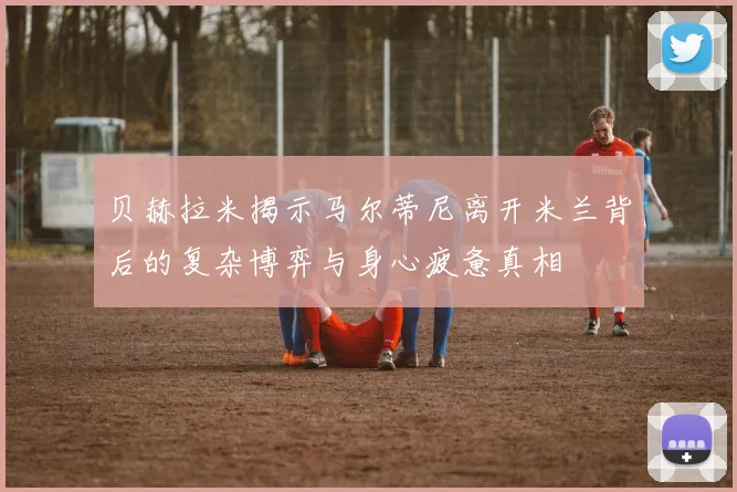 贝赫拉米揭示马尔蒂尼离开米兰背后的复杂博弈与身心疲惫真相