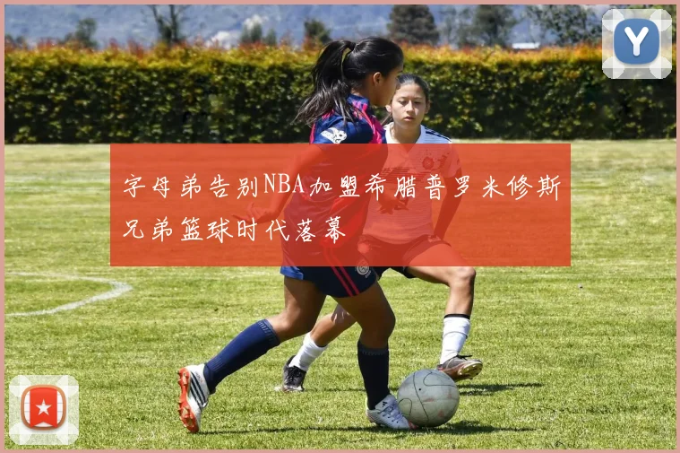 字母弟告别NBA加盟希腊普罗米修斯兄弟篮球时代落幕