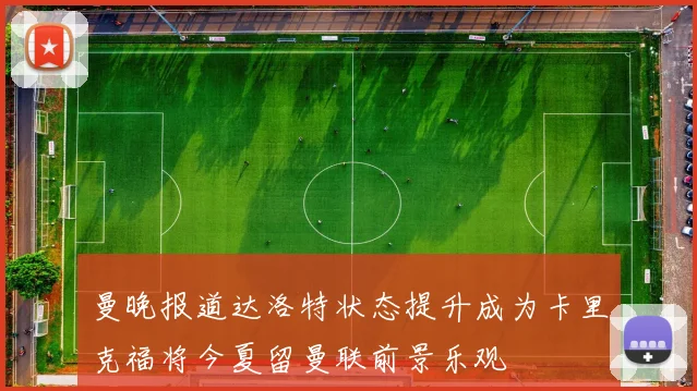 曼晚报道达洛特状态提升成为卡里克福将今夏留曼联前景乐观