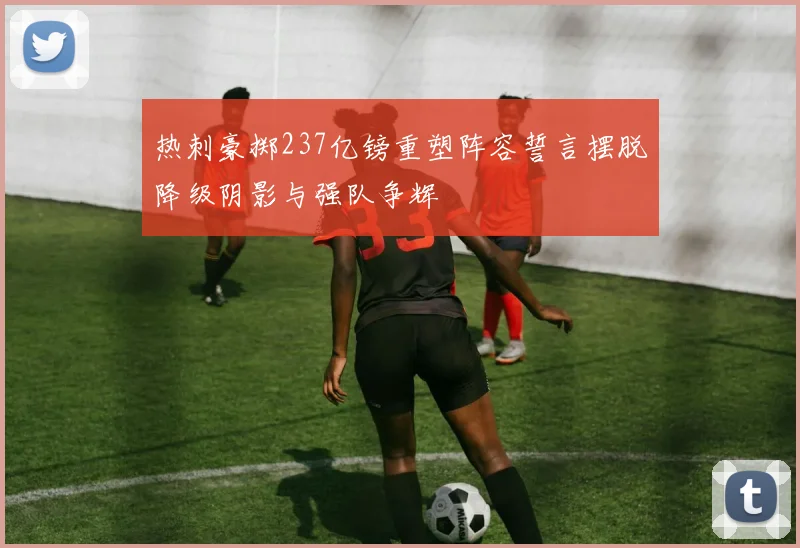 热刺豪掷237亿镑重塑阵容誓言摆脱降级阴影与强队争辉