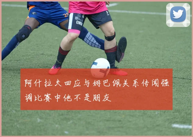 阿什拉夫回应与姆巴佩关系传闻强调比赛中他不是朋友
