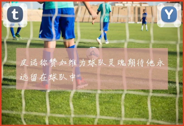 皮诺称赞加维为球队灵魂期待他永远留在球队中