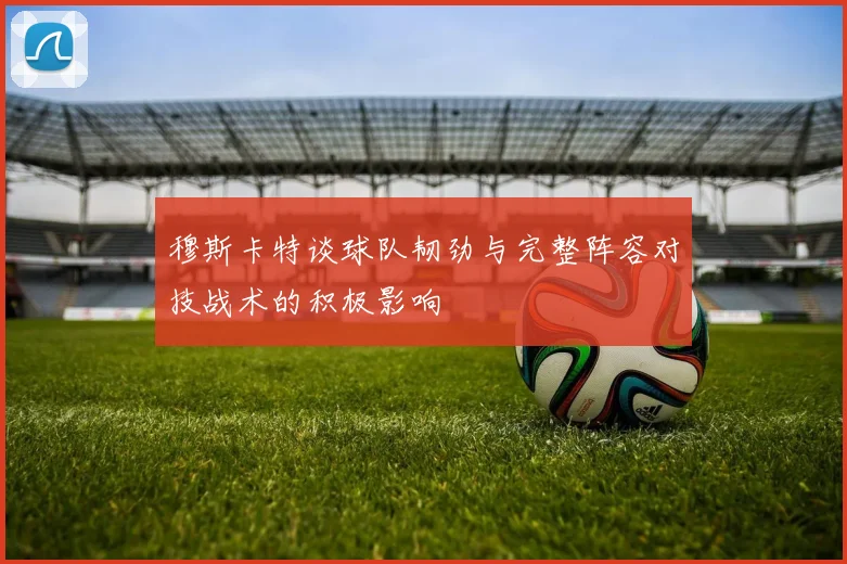 穆斯卡特谈球队韧劲与完整阵容对技战术的积极影响