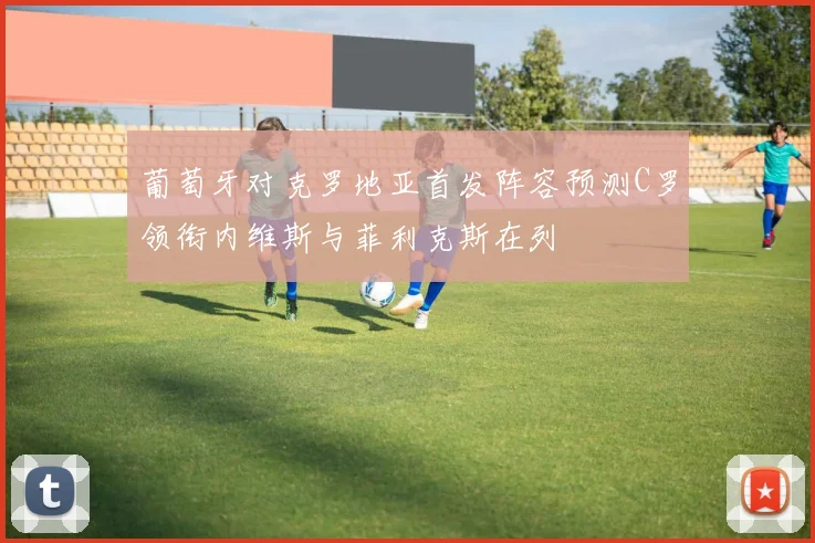 葡萄牙对克罗地亚首发阵容预测C罗领衔内维斯与菲利克斯在列