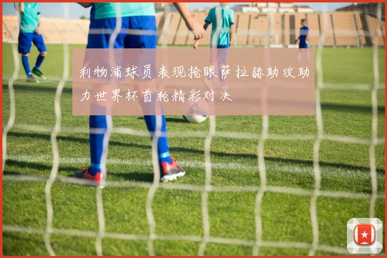 利物浦球员表现抢眼萨拉赫助攻助力世界杯首轮精彩对决
