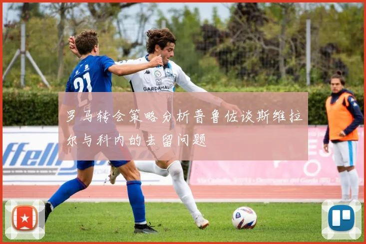罗马转会策略分析普鲁佐谈斯维拉尔与科内的去留问题