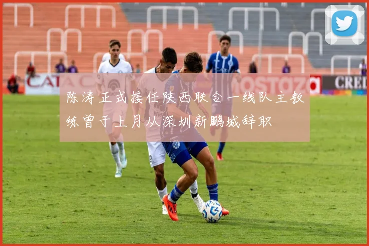 陈涛正式接任陕西联合一线队主教练曾于上月从深圳新鹏城辞职