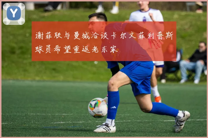 谢菲联与曼城洽谈卡尔文菲利普斯球员希望重返老东家