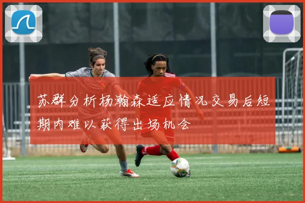苏群分析杨瀚森适应情况交易后短期内难以获得出场机会