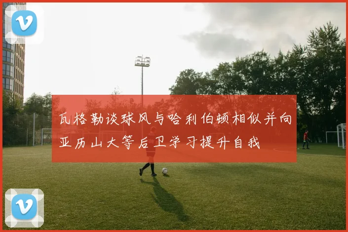 瓦格勒谈球风与哈利伯顿相似并向亚历山大等后卫学习提升自我