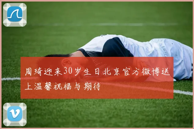周琦迎来30岁生日北京官方微博送上温馨祝福与期待