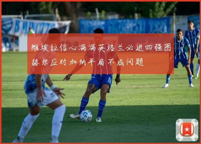 维埃拉信心满满英格兰必进四强图赫尔应对加纳平局不成问题