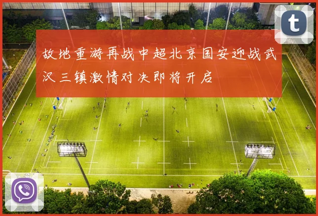 故地重游再战中超北京国安迎战武汉三镇激情对决即将开启