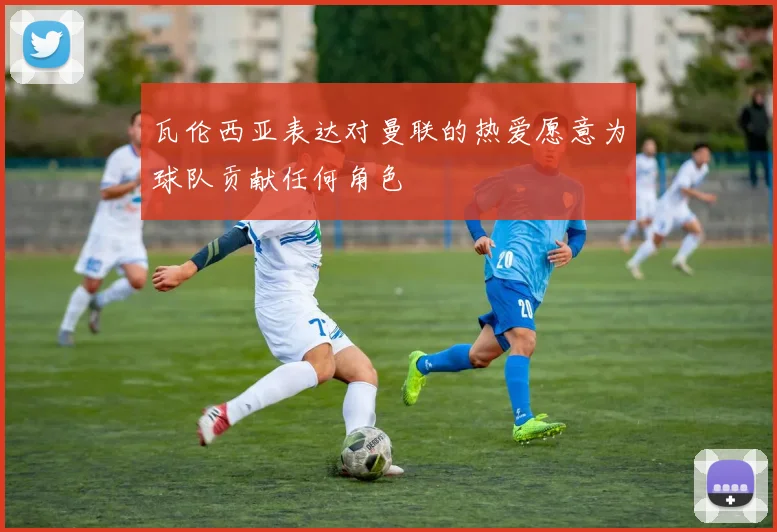 瓦伦西亚表达对曼联的热爱愿意为球队贡献任何角色