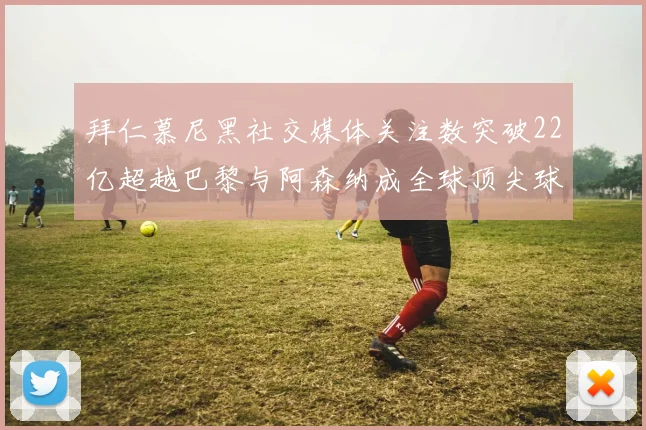 拜仁慕尼黑社交媒体关注数突破22亿超越巴黎与阿森纳成全球顶尖球队