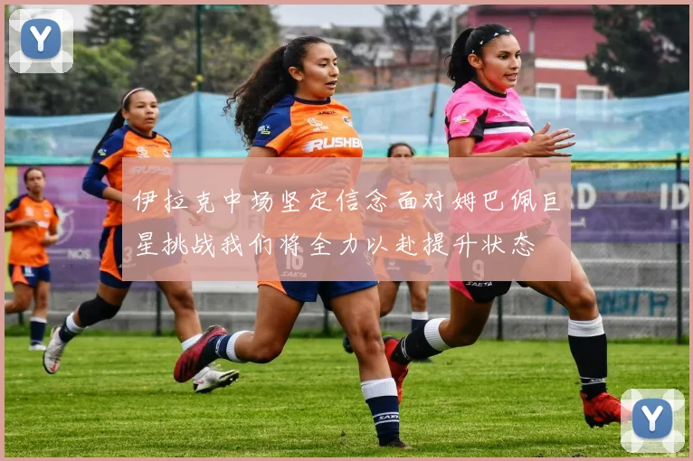 伊拉克中场坚定信念面对姆巴佩巨星挑战我们将全力以赴提升状态