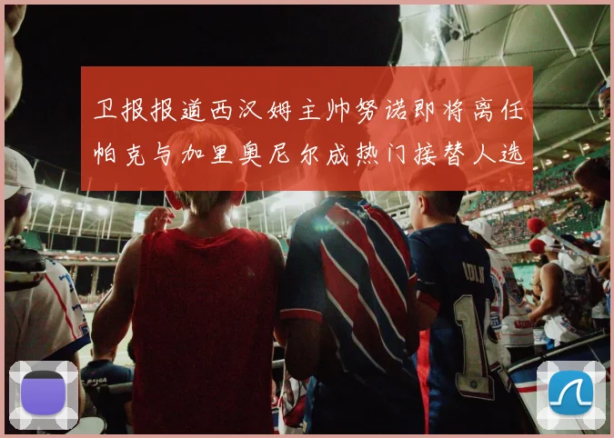 卫报报道西汉姆主帅努诺即将离任帕克与加里奥尼尔成热门接替人选