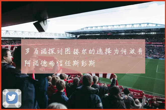罗马诺探讨图赫尔的选择为何放弃阿诺德而信任斯彭斯