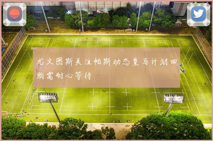 尤文图斯关注帕斯动态皇马计划回购需耐心等待