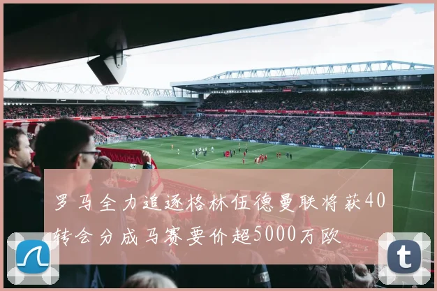 罗马全力追逐格林伍德曼联将获40转会分成马赛要价超5000万欧